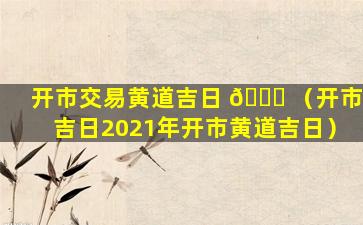 开市交易黄道吉日 🕊 （开市吉日2021年开市黄道吉日）